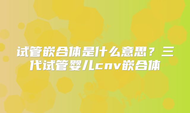 试管嵌合体是什么意思?三代试管婴儿cnv嵌合体