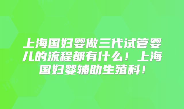 上海国妇婴做三代试管婴儿的流程都有什么！上海国妇婴辅助生殖科！