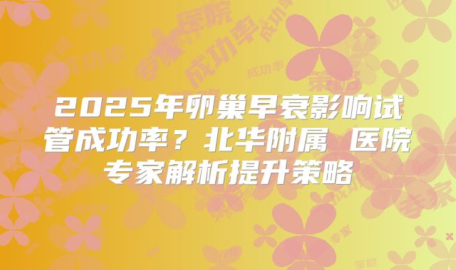 2025年卵巢早衰影响试管成功率？北华附属 医院专家解析提升策略