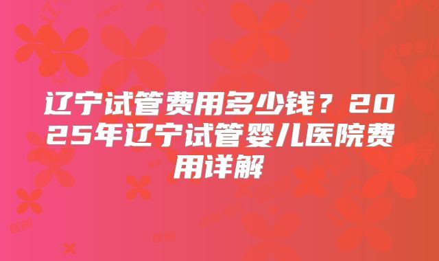 辽宁试管费用多少钱？2025年辽宁试管婴儿医院费用详解