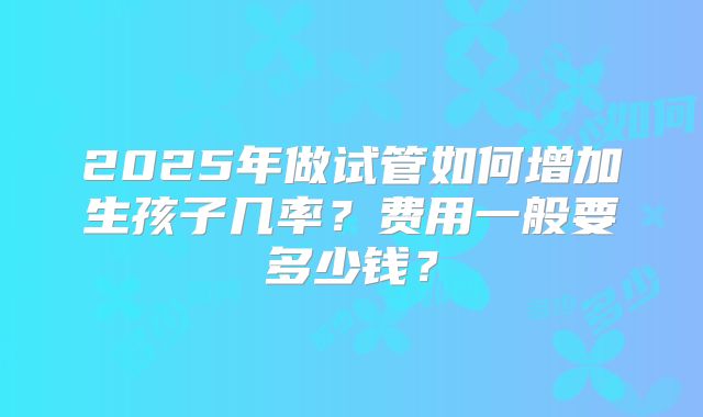 2025年做试管如何增加生孩子几率？费用一般要多少钱？