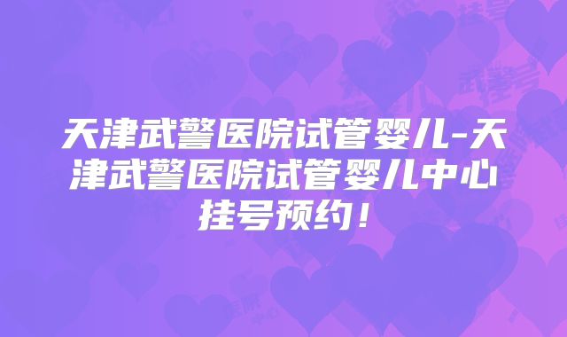 天津武警医院试管婴儿-天津武警医院试管婴儿中心挂号预约！