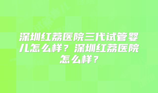 深圳红荔医院三代试管婴儿怎么样？深圳红荔医院怎么样？
