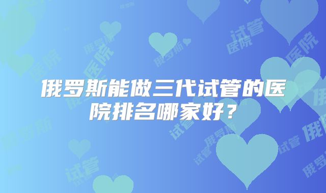 俄罗斯能做三代试管的医院排名哪家好？