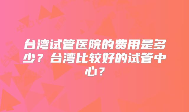台湾试管医院的费用是多少？台湾比较好的试管中心？