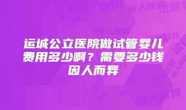 运城公立医院做试管婴儿费用多少啊?需要多少钱因人而异