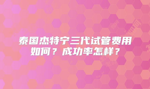 泰国杰特宁三代试管费用如何？成功率怎样？