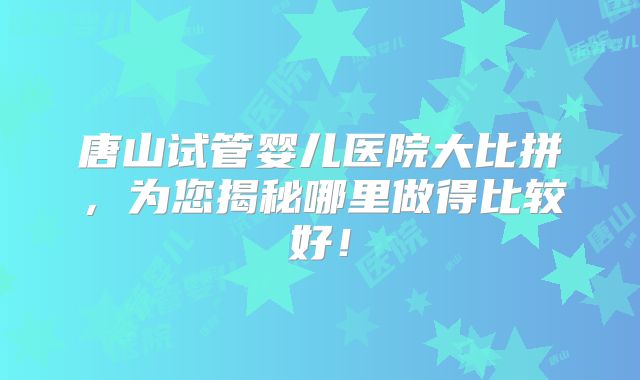 唐山试管婴儿医院大比拼，为您揭秘哪里做得比较好！