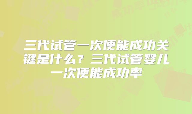 三代试管一次便能成功关键是什么？三代试管婴儿一次便能成功率