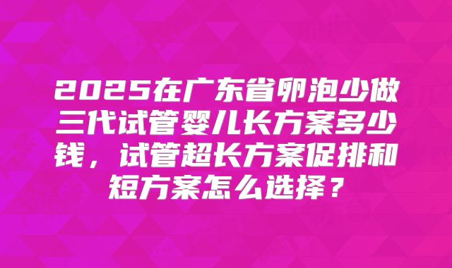 2025在广东省卵泡少做三代试管婴儿长方案多少钱，试管超长方案促排和短方案怎么选择？