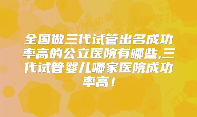 全国做三代试管出名成功率高的公立医院有哪些,三代试管婴儿哪家医院成功率高！