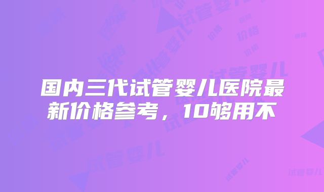 国内三代试管婴儿医院最新价格参考，10够用不