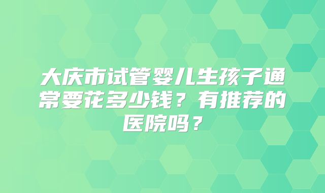大庆市试管婴儿生孩子通常要花多少钱？有推荐的医院吗？