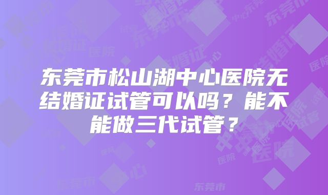 东莞市松山湖中心医院无结婚证试管可以吗？能不能做三代试管？