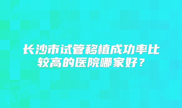 长沙市试管移植成功率比较高的医院哪家好?