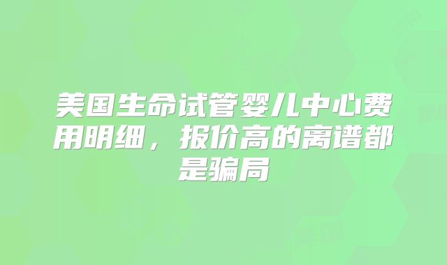 美国生命试管婴儿中心费用明细，报价高的离谱都是骗局