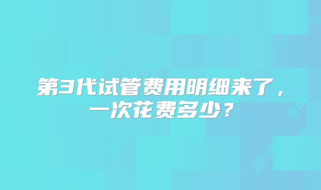 第3代试管费用明细来了,一次花费多少?