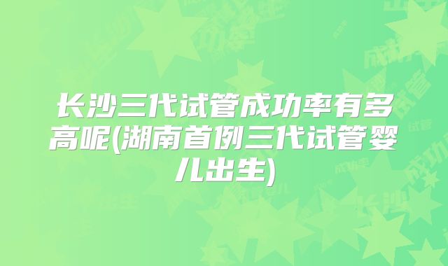 长沙三代试管成功率有多高呢(湖南首例三代试管婴儿出生)