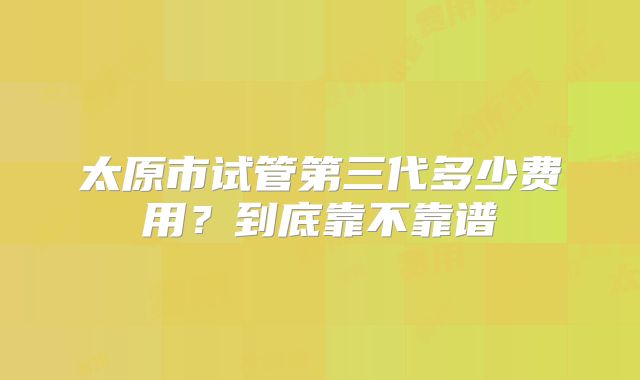 太原市试管第三代多少费用?到底靠不靠谱