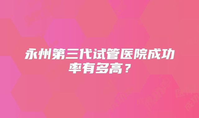 永州第三代试管医院成功率有多高？