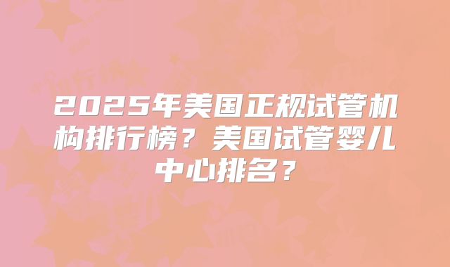 2025年美国正规试管机构排行榜？美国试管婴儿中心排名？