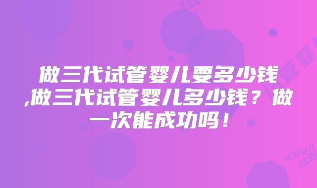 做三代试管婴儿要多少钱,做三代试管婴儿多少钱？做一次能成功吗！