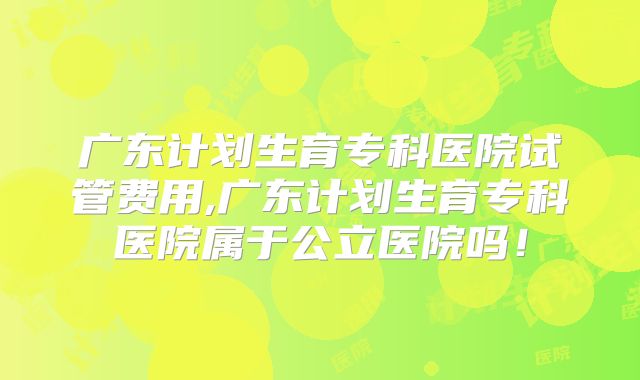广东计划生育专科医院试管费用,广东计划生育专科医院属于公立医院吗！