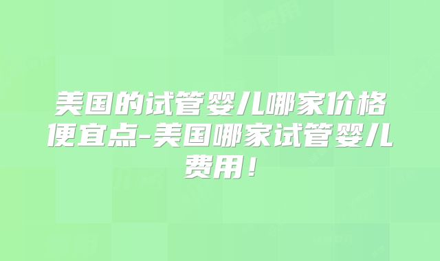 美国的试管婴儿哪家价格便宜点-美国哪家试管婴儿费用！