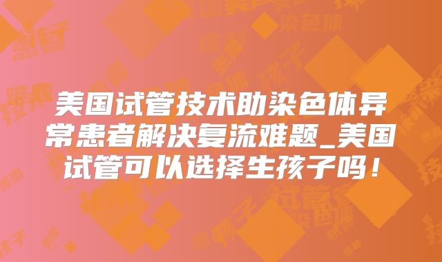美国试管技术助染色体异常患者解决复流难题_美国试管可以选择生孩子吗！