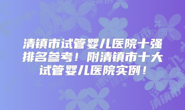 清镇市试管婴儿医院十强排名参考！附清镇市十大试管婴儿医院实例！