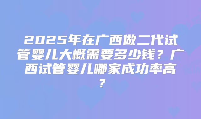2025年在广西做二代试管婴儿大概需要多少钱?广西试管婴儿哪家成功率高?