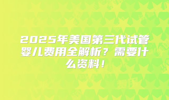 2025年美国第三代试管婴儿费用全解析？需要什么资料！