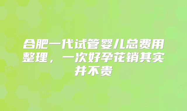 合肥一代试管婴儿总费用整理，一次好孕花销其实并不贵