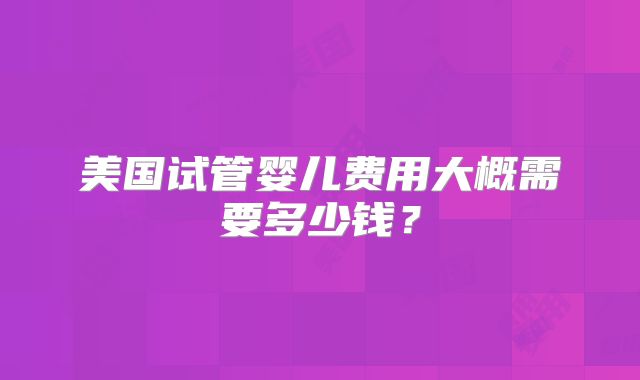 美国试管婴儿费用大概需要多少钱？