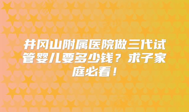 井冈山附属医院做三代试管婴儿要多少钱?求子家庭必看!