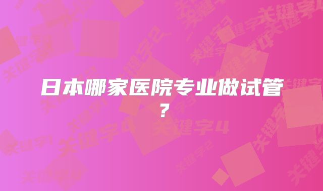 日本哪家医院专业做试管？