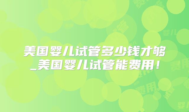 美国婴儿试管多少钱才够_美国婴儿试管能费用！