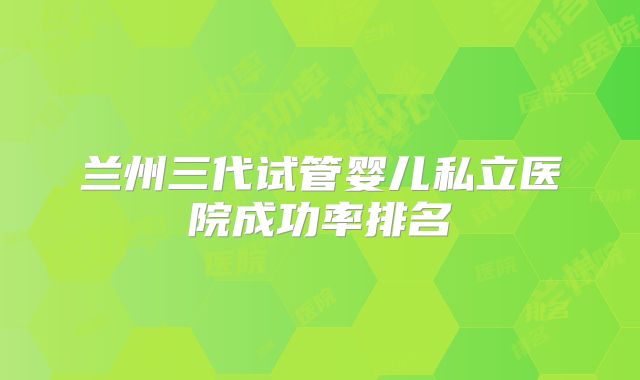 兰州三代试管婴儿私立医院成功率排名