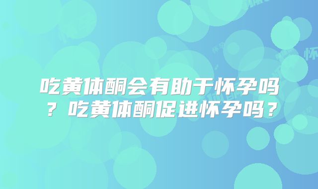 吃黄体酮会有助于怀孕吗?吃黄体酮促进怀孕吗?