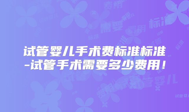试管婴儿手术费标准标准-试管手术需要多少费用！