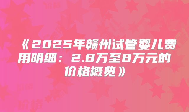 《2025年赣州试管婴儿费用明细：2.8万至8万元的价格概览》