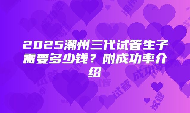 2025潮州三代试管生子需要多少钱？附成功率介绍