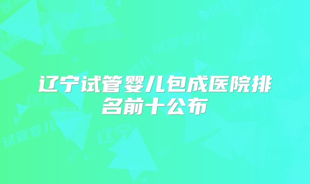 辽宁试管婴儿包成医院排名前十公布