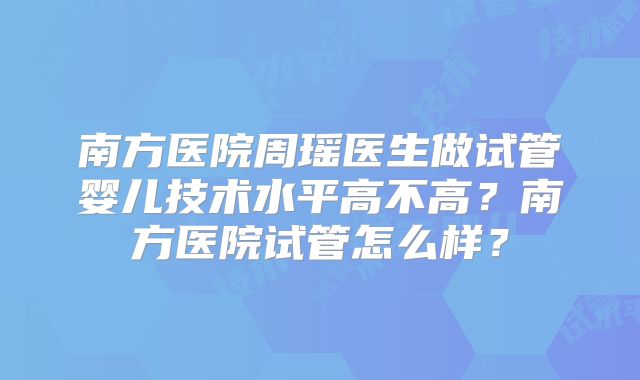 南方医院周瑶医生做试管婴儿技术水平高不高？南方医院试管怎么样？