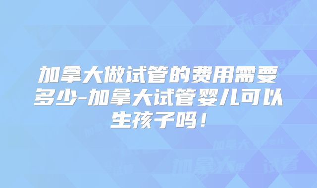 加拿大做试管的费用需要多少-加拿大试管婴儿可以生孩子吗！