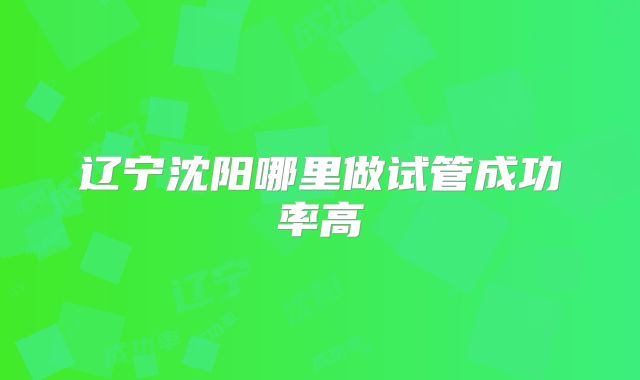 辽宁沈阳哪里做试管成功率高