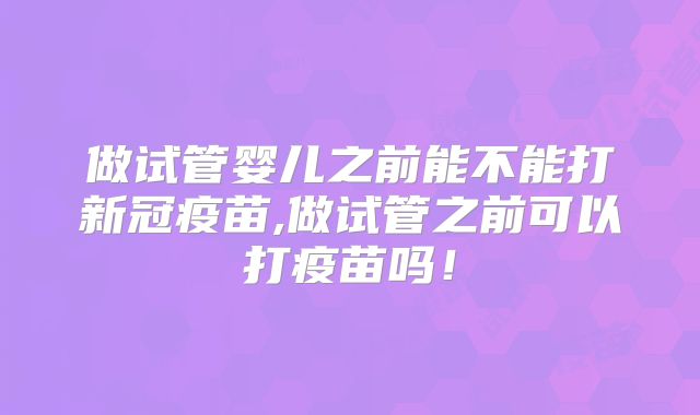 做试管婴儿之前能不能打新冠疫苗,做试管之前可以打疫苗吗！