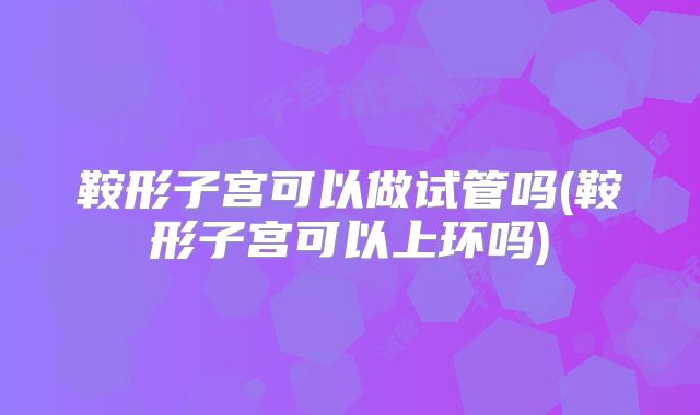 鞍形子宫可以做试管吗(鞍形子宫可以上环吗)