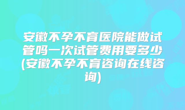 安徽不孕不育医院能做试管吗一次试管费用要多少(安徽不孕不育咨询在线咨询)