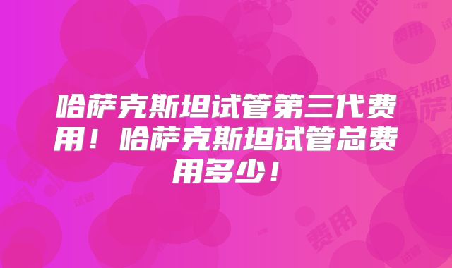 哈萨克斯坦试管第三代费用!哈萨克斯坦试管总费用多少!
